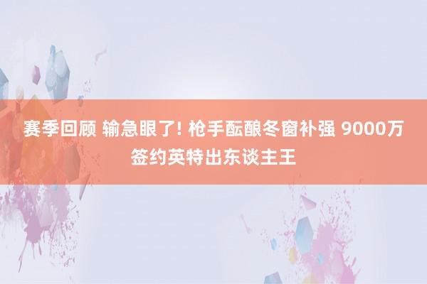 赛季回顾 输急眼了! 枪手酝酿冬窗补强 9000万签约英特出东谈主王