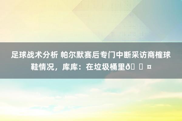 足球战术分析 帕尔默赛后专门中断采访商榷球鞋情况，库库：在垃圾桶里😤