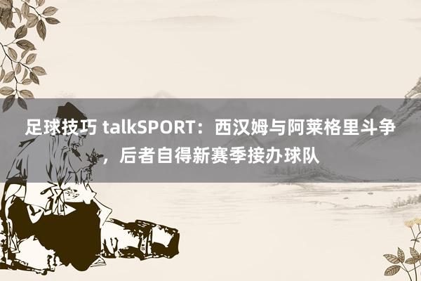 足球技巧 talkSPORT：西汉姆与阿莱格里斗争，后者自得新赛季接办球队