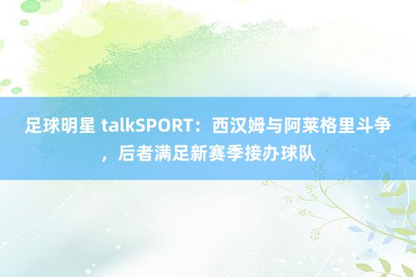 足球明星 talkSPORT：西汉姆与阿莱格里斗争，后者满足新赛季接办球队