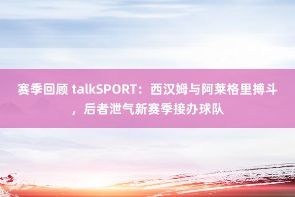 赛季回顾 talkSPORT：西汉姆与阿莱格里搏斗，后者泄气新赛季接办球队