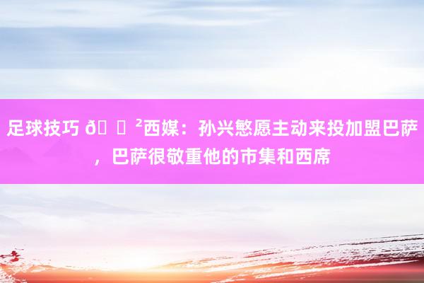 足球技巧 😲西媒：孙兴慜愿主动来投加盟巴萨，巴萨很敬重他的市集和西席