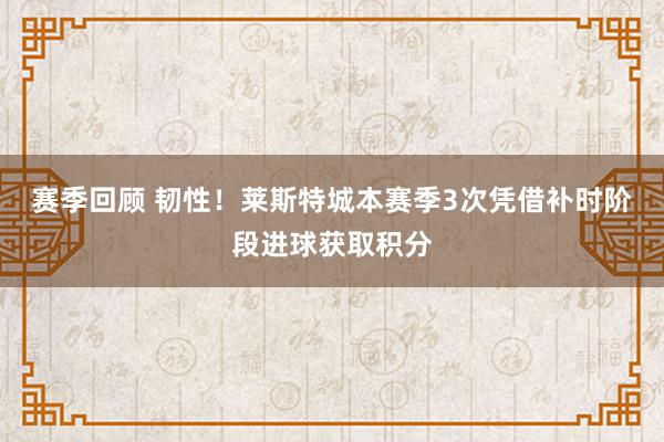 赛季回顾 韧性！莱斯特城本赛季3次凭借补时阶段进球获取积分