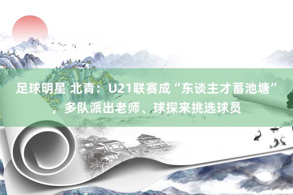 足球明星 北青：U21联赛成“东谈主才蓄池塘”，多队派出老师、球探来挑选球员