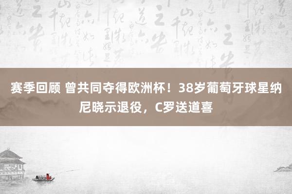 赛季回顾 曾共同夺得欧洲杯！38岁葡萄牙球星纳尼晓示退役，C罗送道喜