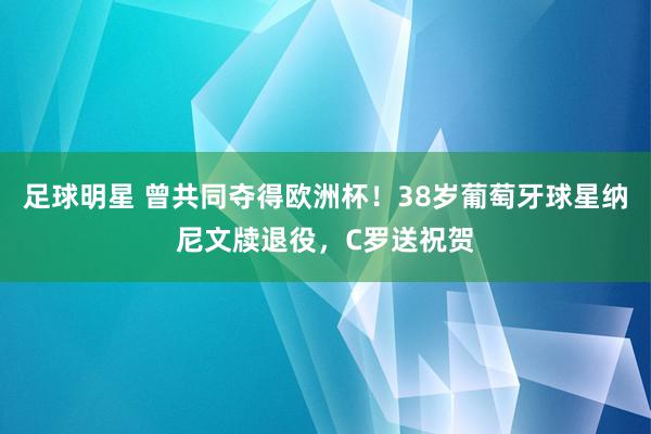 足球明星 曾共同夺得欧洲杯！38岁葡萄牙球星纳尼文牍退役，C罗送祝贺