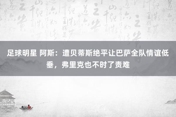 足球明星 阿斯：遭贝蒂斯绝平让巴萨全队情谊低垂，弗里克也不时了责难