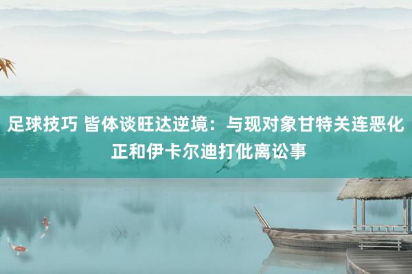 足球技巧 皆体谈旺达逆境：与现对象甘特关连恶化 正和伊卡尔迪打仳离讼事