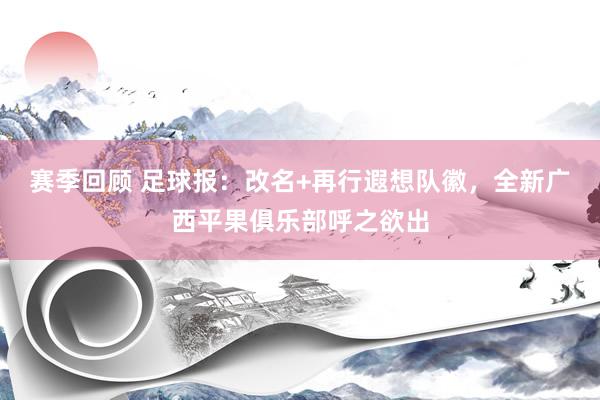 赛季回顾 足球报：改名+再行遐想队徽，全新广西平果俱乐部呼之欲出