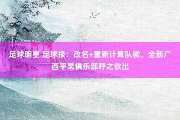 足球明星 足球报：改名+重新计算队徽，全新广西平果俱乐部呼之欲出