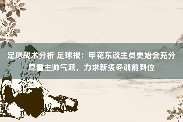 足球战术分析 足球报：申花东谈主员更始会充分尊重主帅气派，力求新援冬训前到位