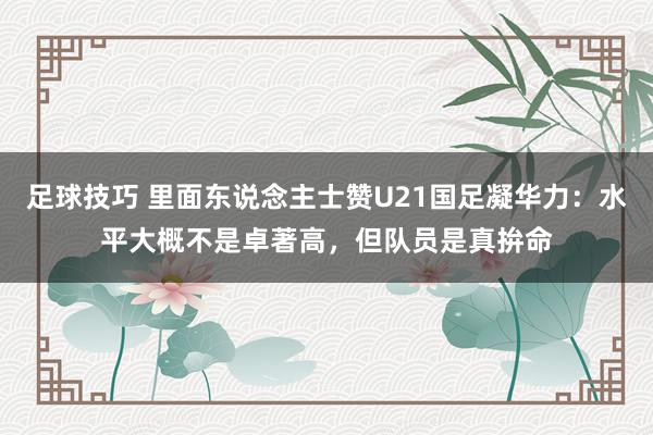 足球技巧 里面东说念主士赞U21国足凝华力：水平大概不是卓著高，但队员是真拚命