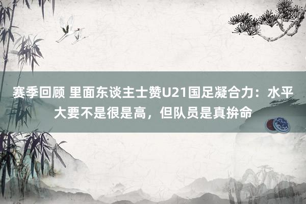 赛季回顾 里面东谈主士赞U21国足凝合力：水平大要不是很是高，但队员是真拚命