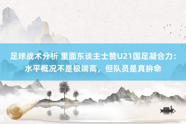 足球战术分析 里面东谈主士赞U21国足凝合力：水平概况不是极端高，但队员是真拚命