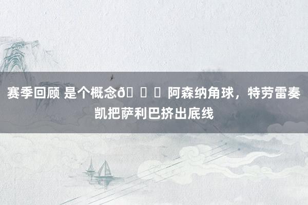 赛季回顾 是个概念😂阿森纳角球，特劳雷奏凯把萨利巴挤出底线