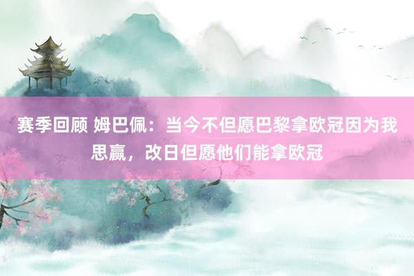 赛季回顾 姆巴佩：当今不但愿巴黎拿欧冠因为我思赢，改日但愿他们能拿欧冠