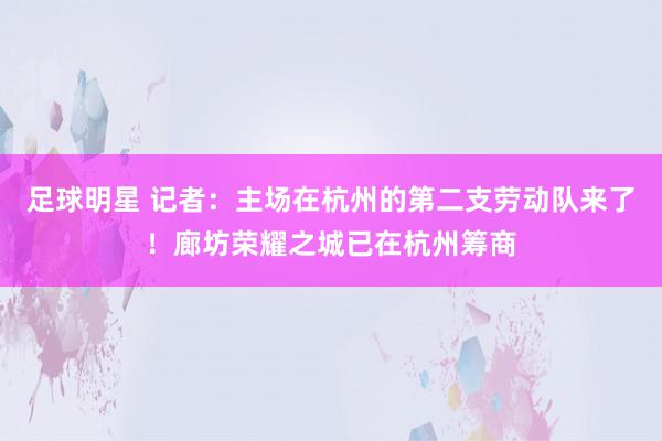 足球明星 记者：主场在杭州的第二支劳动队来了！廊坊荣耀之城已在杭州筹商