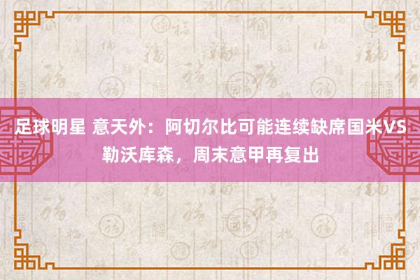 足球明星 意天外：阿切尔比可能连续缺席国米VS勒沃库森，周末意甲再复出