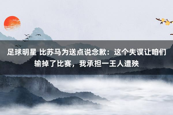 足球明星 比苏马为送点说念歉：这个失误让咱们输掉了比赛，我承担一王人遭殃