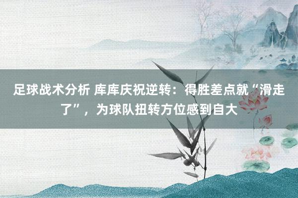 足球战术分析 库库庆祝逆转：得胜差点就“滑走了”，为球队扭转方位感到自大