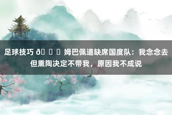 足球技巧 👀姆巴佩道缺席国度队：我念念去但熏陶决定不带我，原因我不成说