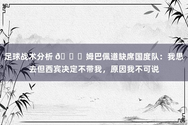 足球战术分析 👀姆巴佩道缺席国度队：我思去但西宾决定不带我，原因我不可说