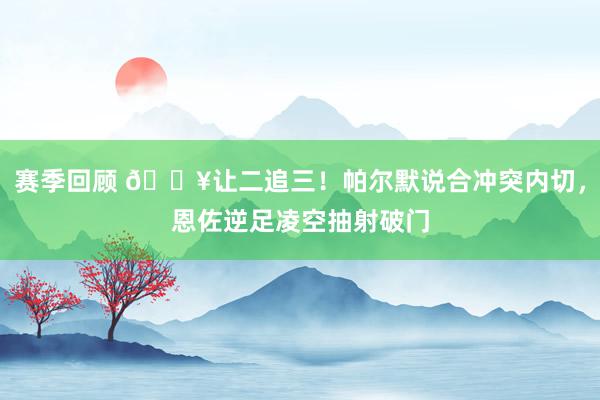 赛季回顾 💥让二追三！帕尔默说合冲突内切，恩佐逆足凌空抽射破门