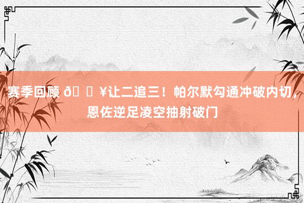 赛季回顾 💥让二追三！帕尔默勾通冲破内切，恩佐逆足凌空抽射破门