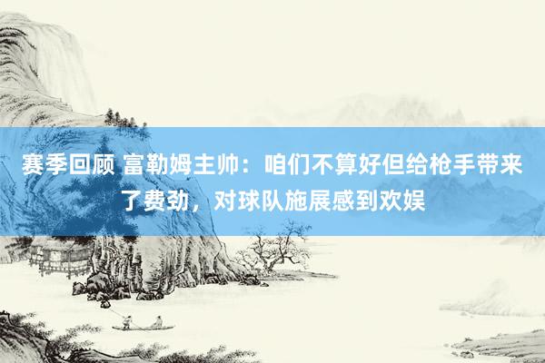 赛季回顾 富勒姆主帅：咱们不算好但给枪手带来了费劲，对球队施展感到欢娱