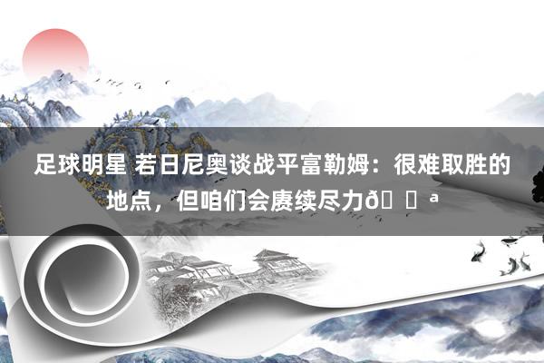 足球明星 若日尼奥谈战平富勒姆：很难取胜的地点，但咱们会赓续尽力💪