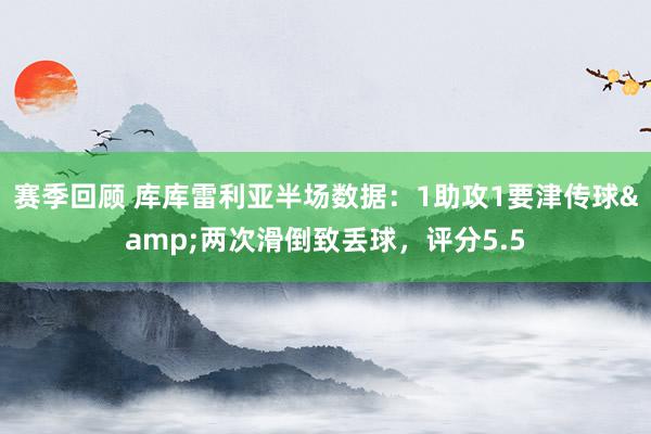 赛季回顾 库库雷利亚半场数据：1助攻1要津传球&两次滑倒致丢球，评分5.5