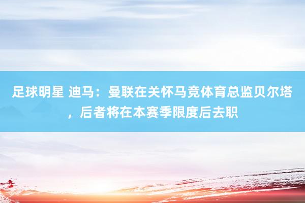 足球明星 迪马：曼联在关怀马竞体育总监贝尔塔，后者将在本赛季限度后去职