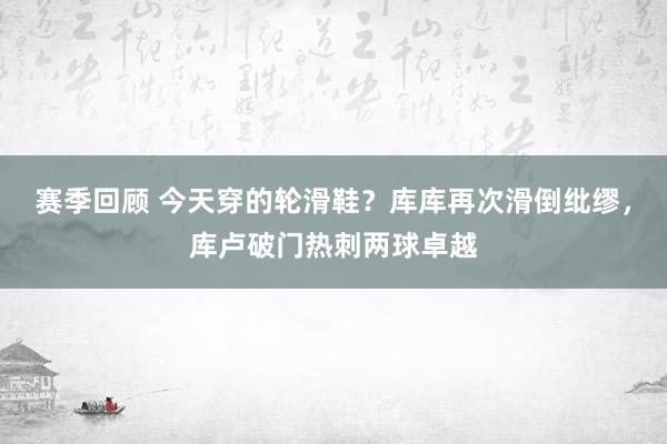 赛季回顾 今天穿的轮滑鞋？库库再次滑倒纰缪，库卢破门热刺两球卓越