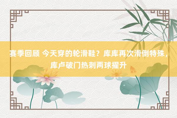 赛季回顾 今天穿的轮滑鞋？库库再次滑倒特殊，库卢破门热刺两球擢升