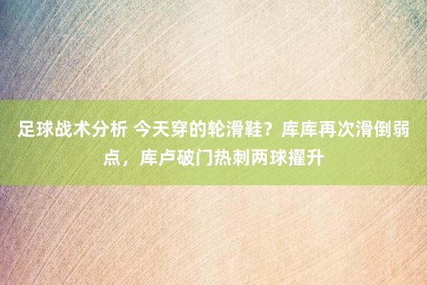 足球战术分析 今天穿的轮滑鞋？库库再次滑倒弱点，库卢破门热刺两球擢升