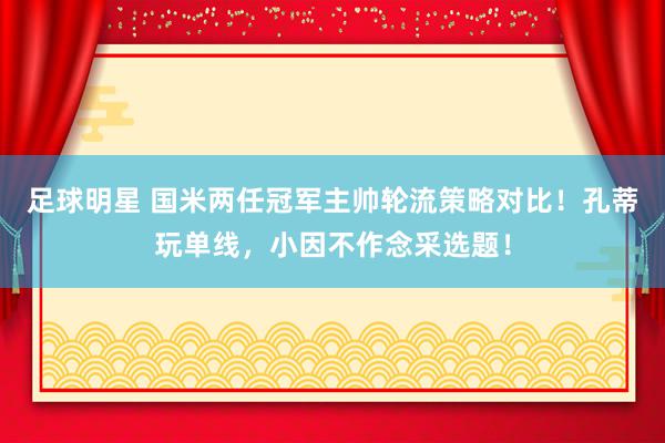 足球明星 国米两任冠军主帅轮流策略对比！孔蒂玩单线，小因不作念采选题！